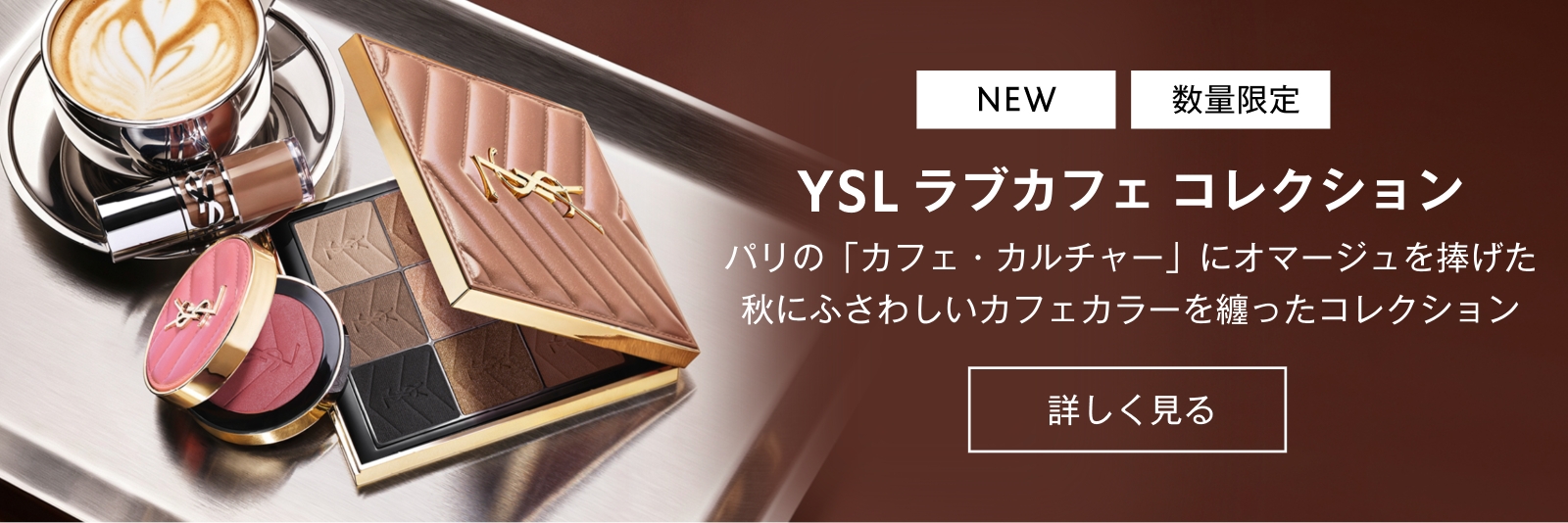 
                                【NEW】【数量限定】 
                                YSL ラブカフェ コレクション
                                パリの「カフェ・カルチャー」にオマージュを捧げた 
                                秋にふさわしい
                                カフェカラーを纏ったコレクション