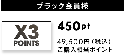 ブラック会員様(X3 POINTS)：450pt獲得 49,500円（税込） ご購入相当ポイント
